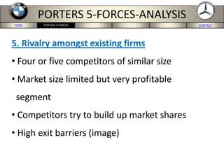 HOME BMW-US SITE MERCEDES-US SITE CONCLUSION CONTACTPORTERS 5-FORCES
PORTERS 5-FORCES-ANALYSIS
5. Rivalry amongst existing firms
• Four or five competitors of similar size
• Market size limited but very profitable
segment
• Competitors try to build up market shares
• High exit barriers (image)
 