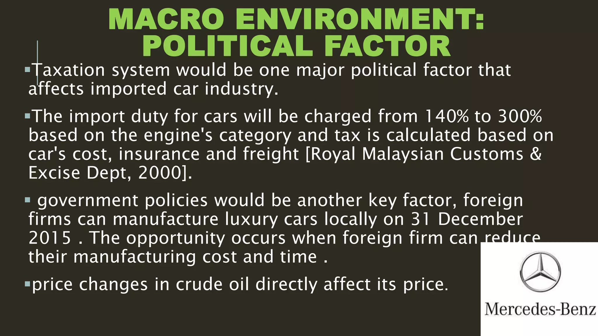 MACRO ENVIRONMENT:
POLITICAL FACTOR
Taxation system would be one major political factor that
affects imported car industry.
The import duty for cars will be charged from 140% to 300%
based on the engine's category and tax is calculated based on
car's cost, insurance and freight [Royal Malaysian Customs &
Excise Dept, 2000].
 government policies would be another key factor, foreign
firms can manufacture luxury cars locally on 31 December
2015 . The opportunity occurs when foreign firm can reduce
their manufacturing cost and time .
price changes in crude oil directly affect its price.
 