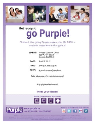  


	
  

	
  

	
  

	
  

	
  

	
  

	
  

	
  

	
  

	
  

       	
     WHERE:     Merced Outreach Office
                         626 W. 18th Street
       	
  
                         Merced, CA 95340
       	
  
              DATE:      April 12, 2012
       	
  
              TIME:      3:00 p.m. to 5:00 p.m.
       	
  
              RSVP:      Xgamil.campos@purple.us


               Take advantage of on-site tech support!

                                     	
  

                       Enjoy light refreshments!	
  

                                     	
  



                                     	
  
 