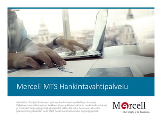 Mercell MTS Hankintavahtipalvelu
Mercell on Pohjois-Euroopan johtava hankintavahtipalvelujen tuottaja.
Palveluumme tallennetaan kaikkien alojen julkisen sektorin hankintailmoitukset
ja runsaasti tarjouspyyntöjä yksityiseltä sektorilta koko Euroopan alueelta.
Julkaisemme päivittäin noin 2500 hankinta-ilmoitusta tai tarjouspyyntöä.
 