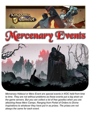 Mercenary Hideout or Merc Event are special events in KOC held from time
to time. They are not without problems as these events put a big strain on
the game servers. But you can collect a lot of free goodies when you are
attacking these Merc Camps. Ranging from Portal of Orders to Divine
Inspirations to whatever they have put in as prizes. The prizes are not
always the same for each event.
 