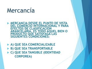 Mercancía
 MERCANCIA DESDE EL PUNTO DE VISTA
DEL COMERCIO INTERNACIONAL Y PARA
EFECTOS DE CLASIFICACION
ARANCELARIA, ES TODO AQUEL BIEN O
PRODUCTO QUE SATISFAGA LAS
SIGUIENTES CONDICIONES:
 A) QUE SEA COMERCIALIZABLE
 B) QUE SEA TRANSPORTABLE
 C) QUE SEA TANGIBLE (IDENTIDAD
CORPOREA)
 