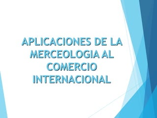 APLICACIONES DE LA
MERCEOLOGIA AL
COMERCIO
INTERNACIONAL
 