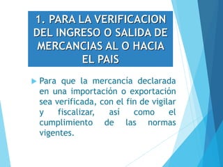 1. PARA LA VERIFICACION
DEL INGRESO O SALIDA DE
MERCANCIAS AL O HACIA
EL PAIS
 Para que la mercancía declarada
en una importación o exportación
sea verificada, con el fin de vigilar
y fiscalizar, así como el
cumplimiento de las normas
vigentes.
 