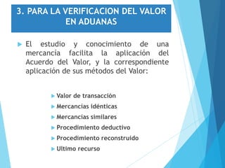 3. PARA LA VERIFICACION DEL VALOR
EN ADUANAS
 El estudio y conocimiento de una
mercancía facilita la aplicación del
Acuerdo del Valor, y la correspondiente
aplicación de sus métodos del Valor:
 Valor de transacción
 Mercancías idénticas
 Mercancías similares
 Procedimiento deductivo
 Procedimiento reconstruido
 Ultimo recurso
 