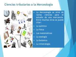 Ciencias tributarias a la Merceología
 La Merceología se sirve de
varias ciencias para el
estudio de una mercancía.
Entre muchas otras se puede
citar:
 La química
 La física
 Las matemáticas
 La zoología
 La botánica
 La mineralogía
 