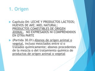 1. Origen
 Capítulo 04: LECHE Y PRODUCTOS LÁCTEOS;
HUEVOS DE AVE; MIEL NATURAL;
PRODUCTOS COMESTIBLES DE ORIGEN
ANIMAL, NO EXPRESADOS NI COMPRENDIDOS
EN OTRA PARTE
 (Partida 30.01) Abonos de origen animal o
vegetal, incluso mezclados entre sí o
tratados químicamente; abonos procedentes
de la mezcla o del tratamiento químico de
productos de origen animal o vegetal
 