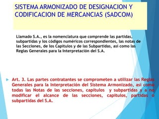 SISTEMA ARMONIZADO DE DESIGNACION Y
CODIFICACION DE MERCANCIAS (SADCOM)
Llamado S.A., es la nomenclatura que comprende las partidas,
subpartidas y los códigos numéricos correspondientes, las notas de
las Secciones, de los Capítulos y de las Subpartidas, así como las
Reglas Generales para la Interpretación del S.A.
 Art. 3. Las partes contratantes se comprometen a utilizar las Reglas
Generales para la Interpretación del Sistema Armonizado, así como
todas las Notas de las secciones, capítulos y subpartidas y a no
modificar el alcance de las secciones, capítulos, partidas o
subpartidas del S.A.
 