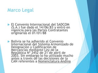 Marco Legal
 El Convenio Internacional del SADCOM
(S.A.) fue dado el 14/06/83 y entró en
vigencia para las Partes Contratantes
originarias el 01/01/88
 Bolivia se ha adherido al Convenio
Internacional del Sistema Armonizado de
Designación y Codificación de
Mercancías mediante Ley de la
República Nº 2452 de 21 de abril de
2003. Sin embargo lo ha utilizado mucho
antes a través de las decisiones de la
CAN referentes a Nomenclatura Andina
 
