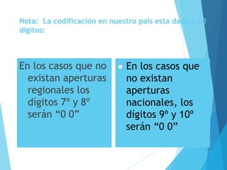 Nota: La codificación en nuestro país esta dada a 10
dígitos:
En los casos que no
existan aperturas
regionales los
dígitos 7º y 8º
serán “0 0”
 En los casos que
no existan
aperturas
nacionales, los
dígitos 9º y 10º
serán “0 0”
 
