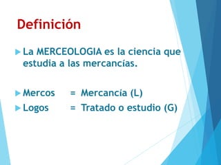 Definición
 La MERCEOLOGIA es la ciencia que
estudia a las mercancías.
 Mercos = Mercancía (L)
 Logos = Tratado o estudio (G)
 