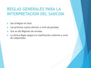 REGLAS GENERALES PARA LA
INTERPRETACION DEL SADCOM
 Son 6 Reglas en total
 Las primeras cuatro afectan a nivel de partidas
 Una es del Régimen de envases
 La última Regla asegura la clasificación uniforme a nivel
de subpartidas.
 