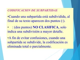 CODIFICACION DE SUBPARTIDAS
•Cuando una subpartida está subdividida, al
final de su texto aparecen dos puntos (:).
• : (dos puntos) NO CLASIFICA, solo
indica una subdivisión a mayor detalle.
•A fin de evitar confusiones, cuando una
subpartida se subdivide, la codificación es
eliminada total o parcialmente.
 