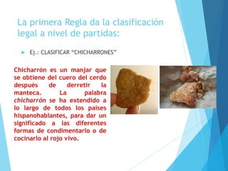 La primera Regla da la clasificación
legal a nivel de partidas:
 Ej.: CLASIFICAR “CHICHARRONES”
Chicharrón es un manjar que
se obtiene del cuero del cerdo
después de derretir la
manteca. La palabra
chicharrón se ha extendido a
lo largo de todos los países
hispanohablantes, para dar un
significado a las diferentes
formas de condimentarlo o de
cocinarlo al rojo vivo.
 