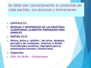 Se debe leer correctamente el contenido de
cada partida, sus alcances y limitaciones:
 CAPITULO 23:
 RESIDUOS Y DESPERDICIOS DE LAS INDUSTRIAS
ALIMENTARIAS; ALIMENTOS PREPARADOS PARA
ANIMALES
 PARTIDA 23.01
 Harina, polvo y «pellets», de carne, despojos,
pescado o de crustáceos, moluscos o demás
invertebrados acuáticos, impropios para la
alimentación humana; chicharrones.
 Subpartida:
 2301.10.10.00 - - Chicharrones
 