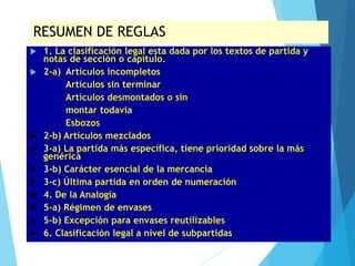RESUMEN DE REGLAS
 1. La clasificación legal esta dada por los textos de partida y
notas de sección o capítulo.
 2-a) Artículos incompletos
Artículos sin terminar
Artículos desmontados o sin
montar todavía
Esbozos
 2-b) Artículos mezclados
 3-a) La partida más específica, tiene prioridad sobre la más
genérica
 3-b) Carácter esencial de la mercancía
 3-c) Última partida en orden de numeración
 4. De la Analogía
 5-a) Régimen de envases
 5-b) Excepción para envases reutilizables
 6. Clasificación legal a nivel de subpartidas
 