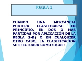 REGLA 3
CUANDO UNA MERCANCIA
PUDIERA CLASIFICARSE EN
PRINCIPIO, EN DOS O MAS
PARTIDAS POR APLICACIÓN DE LA
REGLA 2-B) O EN CUALQUIER
OTRO CASO, LA CLASIFICACION
SE EFECTUARA COMO SIGUE:
 