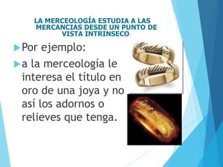 LA MERCEOLOGÍA ESTUDIA A LAS
MERCANCIAS DESDE UN PUNTO DE
VISTA INTRINSECO.
Por ejemplo:
a la merceología le
interesa el título en
oro de una joya y no
así los adornos o
relieves que tenga.
 