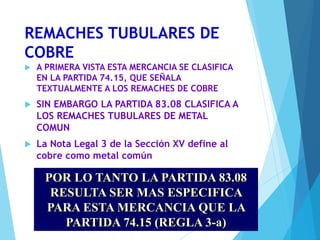 REMACHES TUBULARES DE
COBRE
 A PRIMERA VISTA ESTA MERCANCIA SE CLASIFICA
EN LA PARTIDA 74.15, QUE SEÑALA
TEXTUALMENTE A LOS REMACHES DE COBRE
 SIN EMBARGO LA PARTIDA 83.08 CLASIFICA A
LOS REMACHES TUBULARES DE METAL
COMUN
 La Nota Legal 3 de la Sección XV define al
cobre como metal común
POR LO TANTO LA PARTIDA 83.08
RESULTA SER MAS ESPECIFICA
PARA ESTA MERCANCIA QUE LA
PARTIDA 74.15 (REGLA 3-a)
 