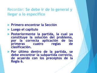 Recordar: Se debe ir de lo general y
llegar a lo específico
 Primero encontrar la Sección
 Luego el capítulo
 Posteriormente la partida, la cual ya
constituye la solución del problema,
por la correcta aplicación de las
primeras cuatro reglas de
clasificación.
 Por último dentro de la partida, se
debe encontrar la subpartida correcta,
de acuerdo con los preceptos de la
Regla 6.
 