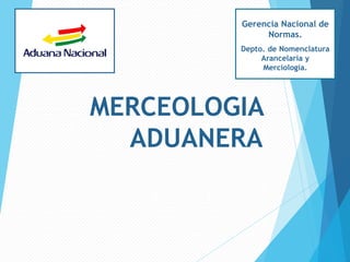 MERCEOLOGIA
ADUANERA
Gerencia Nacional de
Normas.
Depto. de Nomenclatura
Arancelaria y
Merciología.
 