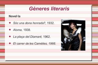 Gèneres literaris Novel·la Sóc una dona honrada?,  1932. Aloma , 1938. La plaça del Diamant,  1962. El carrer de les Camèlies, 1966. 