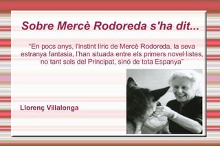Sobre Mercè Rodoreda s'ha dit... “ En pocs anys, l'instint líric de Mercè Rodoreda, la seva estranya fantasia, l'han situada entre els primers novel·listes, no tant sols del Principat, sinó de tota Espanya” Llorenç Villalonga 