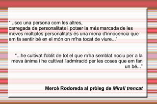 “ ...soc una persona com les altres,  carregada de personalitats i potser la més marcada de les meves múltiples personalitats és una mena d'innocència que em fa sentir bé en el món on m'ha tocat de viure...” “ ...he cultivat l'oblit de tot el que m'ha semblat nociu per a la meva ànima i he cultivat l'admiració per les coses que em fan un bé...” Mercè Rodoreda al pròleg de  Mirall trencat 