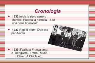 Cronologia 1932  Inicia la seva carrera literària. Publica la novel·la,  Sóc una dona hornada?. 1937  Rep el premi Creixells per  Aloma . 1939  S'exilia a França amb: X. Benguerel, Trabal, Murià, J.Oliver, A.Obiols,etc. 