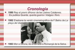 Cronologia 1980  Rep el premi d'Honor de les Lletres Catalanes.  Es publica  Quanta, quanta guerra  i  Viatges i flors. 1982  S'estrena la versió cinematogràfica de F.Betriu de  La plaça del diamant . 1983  Mor a Girona, és enterrada a Romanyà de la Selva. 