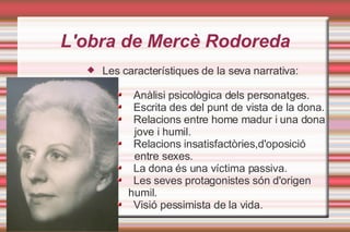 L'obra de Mercè Rodoreda Les característiques de la seva narrativa: Anàlisi psicològica dels personatges. Escrita des del punt de vista de la dona. Relacions entre home madur i una dona  jove i humil. Relacions insatisfactòries,d'oposició entre sexes. La dona és una víctima passiva. Les seves protagonistes són d'origen  humil. Visió pessimista de la vida. 