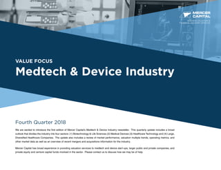 VALUE FOCUS
Medtech & Device Industry
Fourth Quarter 2018
We are excited to introduce the first edition of Mercer Capital’s Medtech & Device Industry newsletter. This quarterly update includes a broad
outlook that divides the industry into four sectors: (1) Biotechnology & Life Sciences (2) Medical Devices (3) Healthcare Technology and (4) Large,
Diversified Healthcare Companies. The update also includes a review of market performance, valuation multiple trends, operating metrics, and
other market data as well as an overview of recent mergers and acquisitions information for the industry.
Mercer Capital has broad experience in providing valuation services to medtech and device start-ups, larger public and private companies, and
private equity and venture capital funds involved in the sector. Please contact us to discuss how we may be of help.
BUSINESS VALUATION &
FINANCIAL ADVISORY SERVICES
 