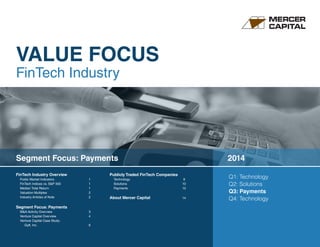 VALUE FOCUS 
FinTech Industry 
FinTech Industry Overview 
Public Market Indicators 1 
FinTech Indices vs. S&P 500 1 
Median Total Return 1 
Valuation Multiples 2 
Industry Articles of Note 2 
Segment Focus: Payments 
M&A Activity Overview 3 
Venture Capital Overview 4 
Venture Capital Case Study: 
Gyft, Inc. 6 
Publicly Traded FinTech Companies 
Technology 9 
Solutions 10 
Payments 12 
About Mercer Capital 14 
Q1: Technology 
Q2: Solutions 
Q3: Payments 
Q4: Technology 
Segment Focus: Payments 2014 
 