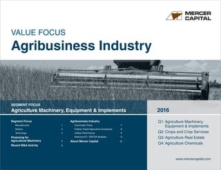 Segment Focus	
Manufacturers	1
Dealers	2
Technology	4
Financing for
Agricultural Machinery	 5
Recent MA Activity	 6
Agribusiness Industry	
Commodity Prices	 7
Publicly Traded Agriculture Companies	8
Indices Performance 	 9
Historical EV / EBITDA Multiples	 9
About Mercer Capital	 10
Q1: Agriculture Machinery, 	
	 Equipment  Implements	
Q2: Crops and Crop Services
Q3: Agriculture Real Estate	
Q4: Agriculture Chemicals
SEGMENT FOCUS
Agriculture Machinery, Equipment  Implements 2016
www.mercercapital.com
VALUE FOCUS
Agribusiness Industry
 