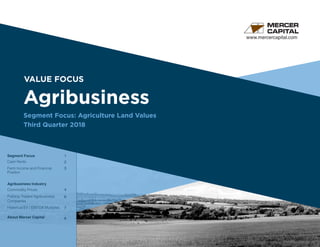 VALUE FOCUS
Agribusiness
Segment Focus: Agriculture Land Values
Third Quarter 2018
www.mercercapital.com
Segment Focus
Cash Rents
Farm Income and Financial
Position
Agribusiness Industry
Commodity Prices
Publicly Traded Agribusiness
Companies
Historical EV / EBITDA Multiples
About Mercer Capital
	
1
2
3
4
6
7
8
	
 