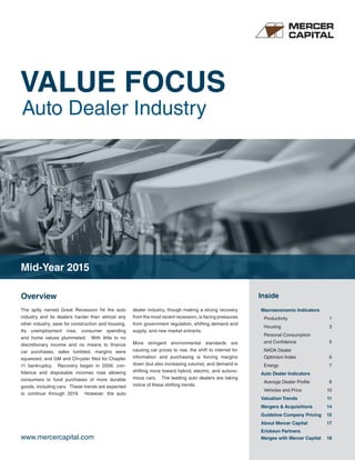 VALUE FOCUS
Auto Dealer Industry
www.mercercapital.com
Overview Inside
The aptly named Great Recession hit the auto
industry and its dealers harder than almost any
other industry, save for construction and housing.
As unemployment rose, consumer spending
and home values plummeted. With little to no
discretionary income and no means to finance
car purchases, sales tumbled, margins were
squeezed, and GM and Chrysler filed for Chapter
11 bankruptcy. Recovery began in 2009, con-
fidence and disposable incomes rose allowing
consumers to fund purchases of more durable
goods, including cars. These trends are expected
to continue through 2019. However, the auto
dealer industry, though making a strong recovery
from the most recent recession, is facing pressures
from government regulation, shifting demand and
supply, and new market entrants.
More stringent environmental standards are
causing car prices to rise, the shift to internet for
information and purchasing is forcing margins
down (but also increasing volume), and demand is
shifting more toward hybrid, electric, and autono-
mous cars. The leading auto dealers are taking
notice of these shifting trends.
Macroeconomic Indicators
Productivity 1
Housing 3
Personal Consumption
and Confidence 5
NADA Dealer
Optimism Index 6
Energy 7
Auto Dealer Indicators
Average Dealer Profile 8
Vehicles and Price 10
Valuation Trends 11
Mergers & Acquisitions 14
Guideline Company Pricing 15
About Mercer Capital 17
Erickson Partners
Merges with Mercer Capital 18
Mid-Year 2015
 