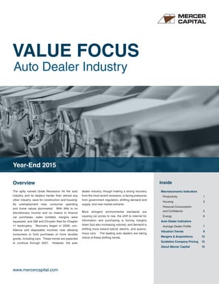 VALUE FOCUS
Auto Dealer Industry
www.mercercapital.com
Overview Inside
The aptly named Great Recession hit the auto
industry and its dealers harder than almost any
other industry, save for construction and housing:
As unemployment rose, consumer spending
and home values plummeted. With little to no
discretionary income and no means to finance
car purchases, sales tumbled, margins were
squeezed, and GM and Chrysler filed for Chapter
11 bankruptcy. Recovery began in 2009, con-
fidence and disposable incomes rose allowing
consumers to fund purchases of more durable
goods, including cars. These trends are expected
to continue through 2021. However, the auto
dealer industry, though making a strong recovery
from the most recent recession, is facing pressures
from government regulation, shifting demand and
supply, and new market entrants.
More stringent environmental standards are
causing car prices to rise, the shift to internet for
information and purchasing is forcing margins
down (but also increasing volume), and demand is
shifting more toward hybrid, electric, and autono-
mous cars. The leading auto dealers are taking
notice of these shifting trends.
Macroeconomic Indicators
Productivity 1
Housing 3
Personal Consumption
and Confidence 5
Energy 6
Auto Dealer Indicators
Average Dealer Profile 7
Valuation Trends 9
Mergers & Acquisitions 12
Guideline Company Pricing 13
About Mercer Capital 15
Year-End 2015
 