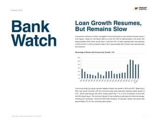 October 2013

Bank
Watch

Loan Growth Resumes,
But Remains Slow
Loan growth continues to remain a struggle for community banks as loan demand remains weak in
most regions. Based on Call Report data as of June 30, 2013 for approximately 3,750 banks with
assets between $100 million and $5 billion, more than 50% of banks reported lower loan balances
in 2010 and 2011. In 2012 and year-to-date in 2013, approximately 40% of banks have reported lower
loan balances.
Percentage of Banks with Annual Loan Growth < 0%
% of Banks with Annual Loan Growth < 0%
60%
50%
40%
30%
20%
10%

2
YT 012
Y
D
@
6/
13

Y

11
Y

20

Y

10
20

Y

09
20

Y

08
20

Y

07
20

Y

06
20

Y

05
20

Y

04
20

Y

03
20

Y

02
20

Y

01
20

Y

00
20

Y

99
19

Y

98
19

Y

97
19

Y

96
19

Y

95
19

Y

94
19

93

92
19

19

Y

0%

Community banks as a group reported negative median loan growth in 2010 and 2011. Beginning in
2012, loan growth resumed, with the community bank group examined realizing median growth of
2.2%. Year-to-date through June 2013, median growth was 1.1%, or 2.2% annualized, on pace with
the 2012 growth figure. The low level of growth in loan portfolios is well below the historical average,
including prior recessions. During the 2001-2002 recession, for example, median loan growth was
approximately 7.5% for the community bank sample.

© 2013 Mercer Capital // Data provided by SNL Financial

1

 