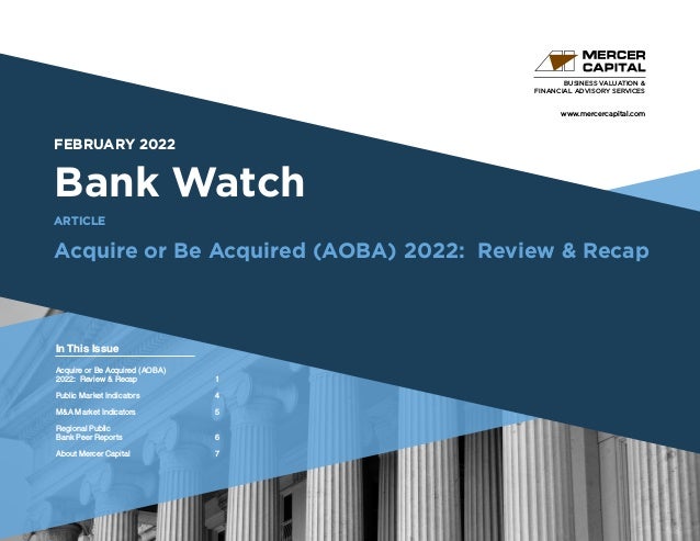 www.mercercapital.com
Second Quarter 2018
FEBRUARY 2022
Bank Watch
Acquire or Be Acquired (AOBA) 2022: Review & Recap
BUSINESS VALUATION &
FINANCIAL ADVISORY SERVICES
In This Issue
ARTICLE
Acquire or Be Acquired (AOBA)
2022: Review & Recap 1
Public Market Indicators	 4
MA Market Indicators	 5
Regional Public
Bank Peer Reports	 6
About Mercer Capital	 7
 