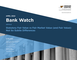 www.mercercapital.com
Second Quarter 2018
APRIL 2022
Bank Watch
Statutory Fair Value vs Fair Market Value (and Fair Value):
Not So Subtle Differences
BUSINESS VALUATION &
FINANCIAL ADVISORY SERVICES
In This Issue
ARTICLE
Statutory Fair Value vs Fair Market
Value (and Fair Value): Not So
Subtle Differences 1
Public Market Indicators	 5
MA Market Indicators	 6
Regional Public
Bank Peer Reports	 7
About Mercer Capital	 8
 