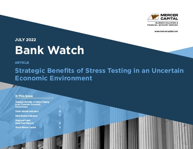 www.mercercapital.com
Second Quarter 2018
JULY 2022
Bank Watch
Strategic Benefits of Stress Testing in an Uncertain
Economic Environment
BUSINESS VALUATION &
FINANCIAL ADVISORY SERVICES
In This Issue
ARTICLE
Strategic Benefits of Stress Testing
in an Uncertain Economic
Environment1
Public Market Indicators	 6
MA Market Indicators	 7
Regional Public
Bank Peer Reports	 8
About Mercer Capital	 9
 
