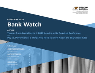 www.mercercapital.com
Second Quarter 2018
FEBRUARY 2023
Bank Watch
Themes from Bank Director’s 2023 Acquire or Be Acquired Conference
AND
Pay Vs. Performance: 5 Things You Need to Know About the SEC’s New Rules
BUSINESS VALUATION &
FINANCIAL ADVISORY SERVICES
In This Issue
ARTICLE
Themes from Bank Director’s 2023
Acquire or Be Acquired Conference 1
Pay Vs. Performance:
5 Things You Need to Know
About the SEC’s New Rules 3
Public Market Indicators	 6
MA Market Indicators	 7
Regional Public
Bank Peer Reports	 8
About Mercer Capital	 9
 