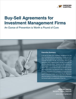 www.mercercapital.com
MERCER CAPITAL
Memphis | Dallas | Nashville
Buy-Sell Agreements for
Investment Management Firms
An Ounce of Prevention is Worth a Pound of Cure
Executive Summary
If you are an owner of an investment management firm and
have not reviewed your buy-sell agreement recently, you’re not
alone. Buy-sell agreements are frequently the most forgotten
corporate document in the file. No one thinks about buy-sell
agreements until a triggering event, and then it becomes the
only thing they think about. Partners are often surprised by
the language in the contract they signed many years before,
and too often a serious dispute breaks out between partners
over what the words in the agreement mean, or were intended
to mean. The purpose of this whitepaper is to equip ownership
to understand the consequences of their buy-sell agreements
before a controversy arises, and to make informed decisions
about the drafting or re-drafting of the agreement that promote
the financial health and sustainability of their firm.
 