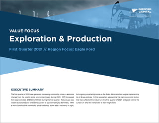 BUSINESS VALUATION &
FINANCIAL ADVISORY SERVICES
VALUE FOCUS
Exploration & Production
First Quarter 2021 // Region Focus: Eagle Ford
EXECUTIVE SUMMARY
The first quarter of 2021 saw generally increasing commodity prices, a welcome
change from the volatile price environment seen during 2020. WTI increased
from approximately $48/bbl to $59/bbl during the first quarter. Natural gas was
volatile but started and ended the quarter at approximately $2.60/mmbtu. With
a more constructive commodity price backdrop, some see a recovery in sight,
but ongoing uncertainty looms as the Biden Administration begins implementing
its oil & gas policies. In this newsletter, we examine the macroeconomic factors
that have affected the industry in the first quarter of 2021 and peek behind the
curtain on what the remainder of 2021 might hold.
 