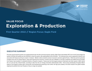 BUSINESS VALUATION &
FINANCIAL ADVISORY SERVICES
VALUE FOCUS
Exploration & Production
First Quarter 2022 // Region Focus: Eagle Ford
EXECUTIVE SUMMARY
Oil prices rose through the quarter as increased demand was met with continued producer restraint. West Texas Intermediate (WTI) front-month futures began the
quarter at $75/bbl and settled just over $100/bbl to close the quarter, after peaking March 8th at $124/bbl. The climbing prices come as geopolitics became front
and center with Russia launching its invasion of Ukraine. Western nations enacted a series of economic sanctions against Russia. While the sanctions generally
included carve-outs for energy exports, issues with financing and insurance, as well as the exit of Western oil and gas companies and oilfield service providers
from Russia, have resulted in a substantial decline in Russian oil exports. Russia was the third-largest producer of petroleum and other liquids in 2020, behind
the U.S. and just shy of Saudi Arabia, according to data from the U.S. Energy Information Administration (EIA). Prices swung dramatically throughout March
based on the progress of peace talks, among other new developments pertaining to the conflict; the high price volatility is the direct reaction from global markets
weighing the potential that much Russian oil may no longer be available.
 
