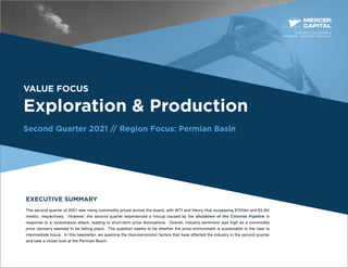 BUSINESS VALUATION &
FINANCIAL ADVISORY SERVICES
VALUE FOCUS
Exploration & Production
Second Quarter 2021 // Region Focus: Permian Basin
EXECUTIVE SUMMARY
The second quarter of 2021 saw rising commodity prices across the board, with WTI and Henry Hub surpassing $70/bbl and $3.50/
mmbtu, respectively. However, the second quarter experienced a hiccup caused by the shutdown of the Colonial Pipeline in
response to a ransomware attack, leading to short-term price dislocations. Overall, industry sentiment was high as a commodity
price recovery seemed to be taking place. The question seems to be whether the price environment is sustainable in the near to
intermediate future. In this newsletter, we examine the macroeconomic factors that have affected the industry in the second quarter
and take a closer look at the Permian Basin.
 