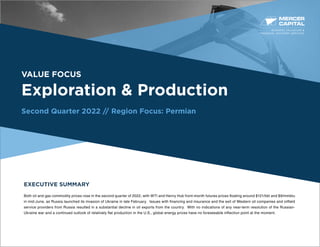 BUSINESS VALUATION &
FINANCIAL ADVISORY SERVICES
VALUE FOCUS
Exploration & Production
Second Quarter 2022 // Region Focus: Permian
EXECUTIVE SUMMARY
Both oil and gas commodity prices rose in the second quarter of 2022, with WTI and Henry Hub front-month futures prices floating around $121/bbl and $9/mmbtu
in mid-June, as Russia launched its invasion of Ukraine in late February. Issues with financing and insurance and the exit of Western oil companies and oilfield
service providers from Russia resulted in a substantial decline in oil exports from the country. With no indications of any near-term resolution of the Russian-
Ukraine war and a continued outlook of relatively flat production in the U.S., global energy prices have no foreseeable inflection point at the moment.
 