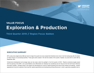 BUSINESS VALUATION &
FINANCIAL ADVISORY SERVICES
VALUE FOCUS
Exploration & Production
Third Quarter 2019 // Region Focus: Bakken
EXECUTIVE SUMMARY
WTI crude prices edged above $60 per barrel to begin the quarter but only crossed that threshold once more in the first trading day after the attack
on Saudi Aramco oil processing facilities. Those gains were erased in the last two weeks of the quarter, however, as prices fell to under $55 by
September 30th.
Infrastructure development and acreage value are two areas under the spotlight in the third quarter of 2019. Pipeline constraints largely eased
with the opening of the DAPL, and current Bakken price differentials are relatively low considering how far they are from the Gulf Coast refineries
and export markets. Acreage values in the regions are decreasing as a result of capital discipline and returns that investors are seeking. Investor
appeasement has led to operators hemming their capital expenditures and emphasizing drilling efficiencies in order to generate acceptable returns.
 