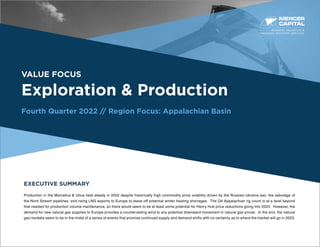 BUSINESS VALUATION &
FINANCIAL ADVISORY SERVICES
VALUE FOCUS
Exploration & Production
Fourth Quarter 2022 // Region Focus: Appalachian Basin
EXECUTIVE SUMMARY
Production in the Marcellus & Utica held steady in 2022 despite historically high commodity price volatility driven by the Russian-Ukraine war, the sabotage of
the Nord Stream pipelines, and rising LNG exports to Europe to stave-off potential winter heating shortages. The Q4 Appalachian rig count is at a level beyond
that needed for production volume maintenance, so there would seem to be at least some potential for Henry Hub price reductions going into 2023. However, the
demand for new natural gas supplies to Europe provides a countervailing wind to any potential downward movement in natural gas prices. In the end, the natural
gas markets seem to be in the midst of a series of events that promise continued supply and demand shifts with no certainty as to where the market will go in 2023.
 