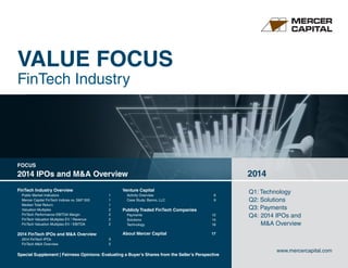 VALUE FOCUS
FinTech Industry
Q1: Technology	
Q2: Solutions
Q3: Payments	
Q4: 	2014 IPOs and
	 M&A Overview
2014
www.mercercapital.com
Special Supplement | Fairness Opinions: Evaluating a Buyer’s Shares from the Seller’s Perspective	
FinTech Industry Overview
Public Market Indicators	 1
Mercer Capital FinTech Indices vs. SP 500	 1
Median Total Return	 1
Valuation Multiples	 2
FinTech Performance EBITDA Margin	 2
FinTech Valuation Multiples EV / Revenue	 2
FinTech Valuation Multiples EV / EBITDA 	 2
2014 FinTech IPOs and MA Overview
2014 FinTech IPOs	 3
FinTech MA Overview	 5
Venture Capital
Activity Overview	6
Case Study: Banno, LLC	 9
Publicly Traded FinTech Companies
Payments	12
Solutions	14
Technology	16
About Mercer Capital	 	 17
FOCUS
2014 IPOs and MA Overview
 